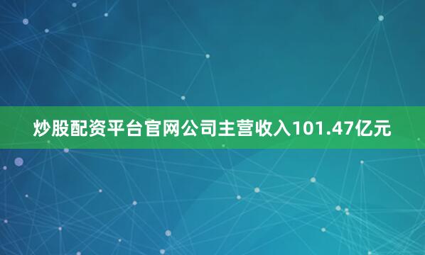 炒股配资平台官网公司主营收入101.47亿元
