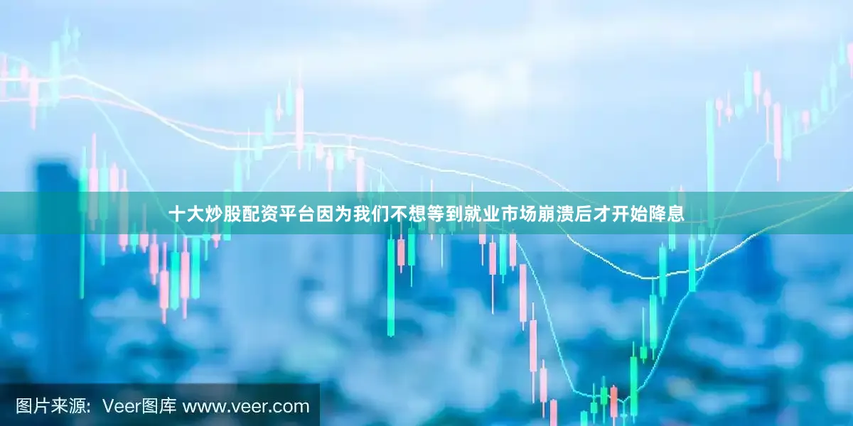 十大炒股配资平台因为我们不想等到就业市场崩溃后才开始降息