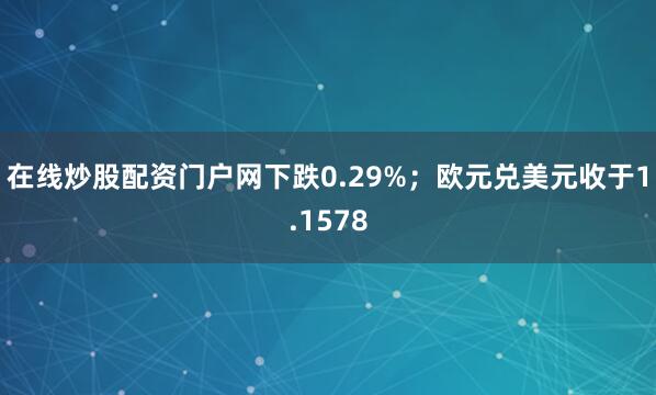 在线炒股配资门户网下跌0.29%；欧元兑美元收于1.1578