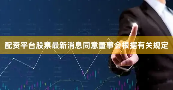 配资平台股票最新消息同意董事会根据有关规定
