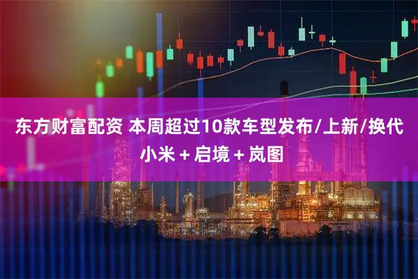 东方财富配资 本周超过10款车型发布/上新/换代 小米＋启境＋岚图