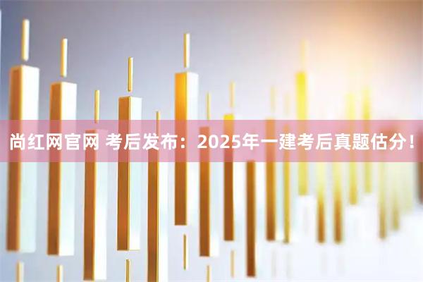 尚红网官网 考后发布：2025年一建考后真题估分！