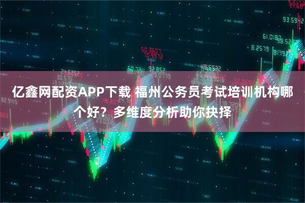 亿鑫网配资APP下载 福州公务员考试培训机构哪个好？多维度分析助你抉择