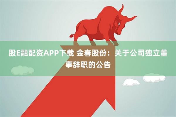股E融配资APP下载 金春股份：关于公司独立董事辞职的公告