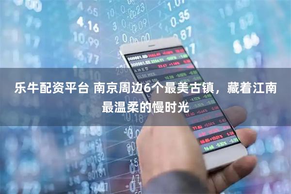 乐牛配资平台 南京周边6个最美古镇,藏着江南最温柔的慢时光