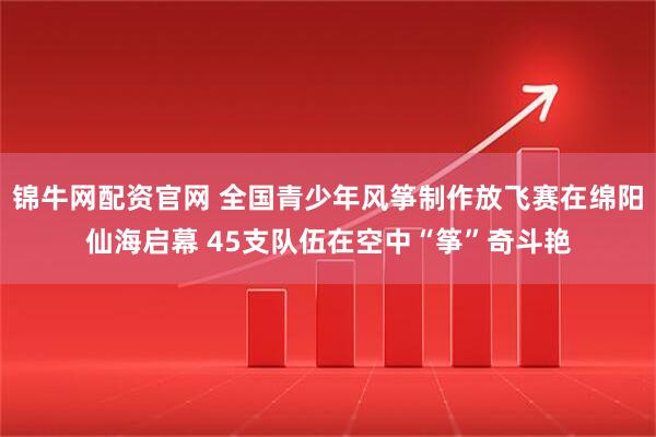 锦牛网配资官网 全国青少年风筝制作放飞赛在绵阳仙海启幕 45支队伍在空中“筝”奇斗艳