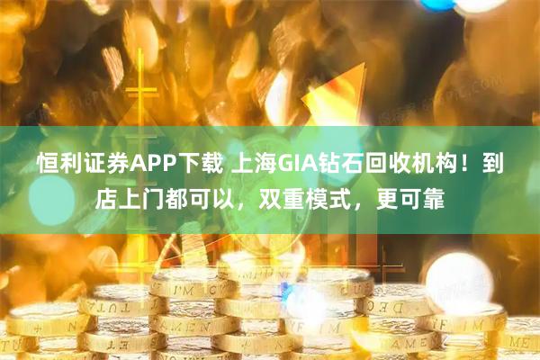 恒利证券APP下载 上海GIA钻石回收机构！到店上门都可以，双重模式，更可靠