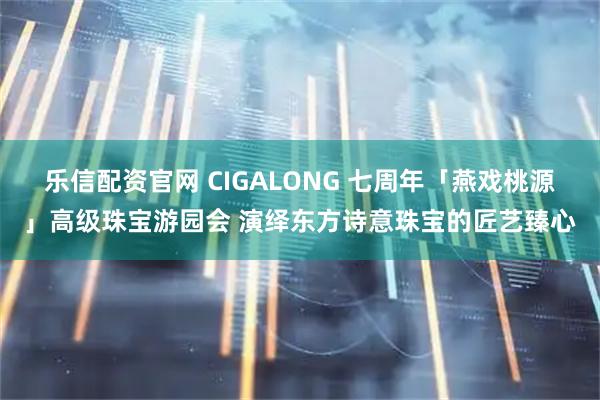 乐信配资官网 CIGALONG 七周年「燕戏桃源」高级珠宝游园会 演绎东方诗意珠宝的匠艺臻心