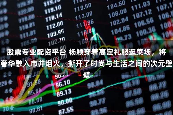 股票专业配资平台 杨颖穿着高定礼服逛菜场，将奢华融入市井烟火，撕开了时尚与生活之间的次元壁