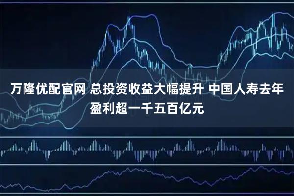 万隆优配官网 总投资收益大幅提升 中国人寿去年盈利超一千五百亿元