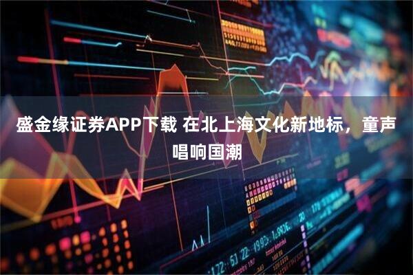 盛金缘证券APP下载 在北上海文化新地标,童声唱响国潮