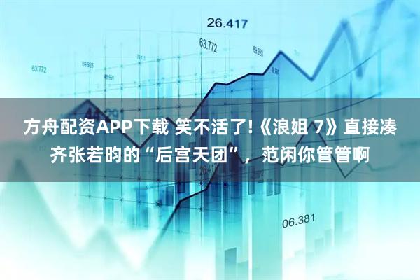 方舟配资APP下载 笑不活了!《浪姐 7》直接凑齐张若昀的“后宫天团”,范闲你管管啊