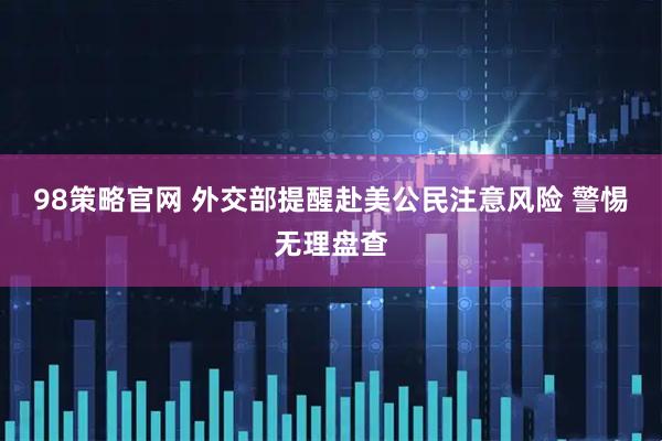 98策略官网 外交部提醒赴美公民注意风险 警惕无理盘查