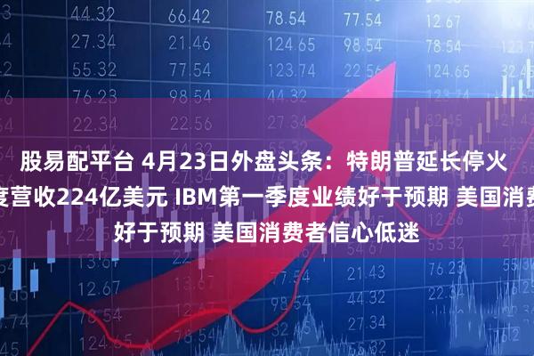 股易配平台 4月23日外盘头条：特朗普延长停火 特斯拉一季度营收224亿美元 IBM第一季度业绩好于预期 美国消费者信心低迷