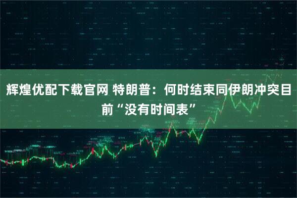 辉煌优配下载官网 特朗普：何时结束同伊朗冲突目前“没有时间表”