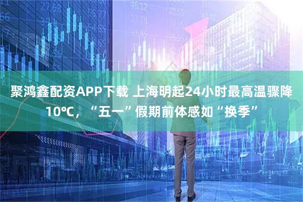 聚鸿鑫配资APP下载 上海明起24小时最高温骤降10℃，“五一”假期前体感如“换季”