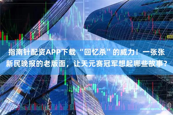 指南针配资APP下载 “回忆杀”的威力！一张张新民晚报的老版面，让天元赛冠军想起哪些故事？