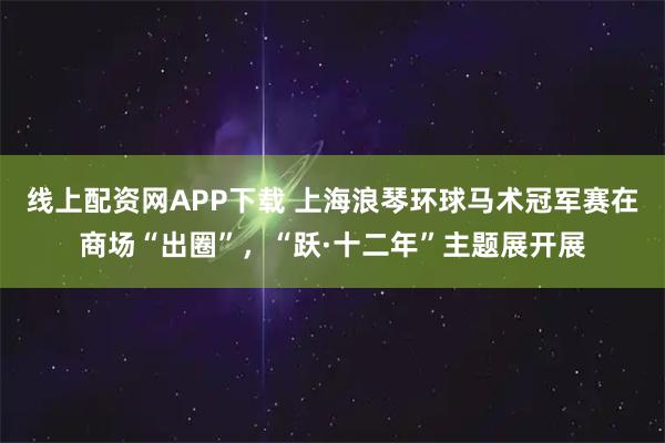线上配资网APP下载 上海浪琴环球马术冠军赛在商场“出圈”，“跃·十二年”主题展开展