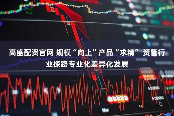高盛配资官网 规模“向上”产品“求精” 资管行业探路专业化差异化发展