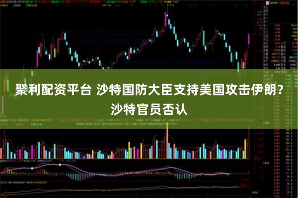 聚利配资平台 沙特国防大臣支持美国攻击伊朗？沙特官员否认