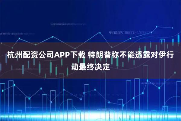 杭州配资公司APP下载 特朗普称不能透露对伊行动最终决定