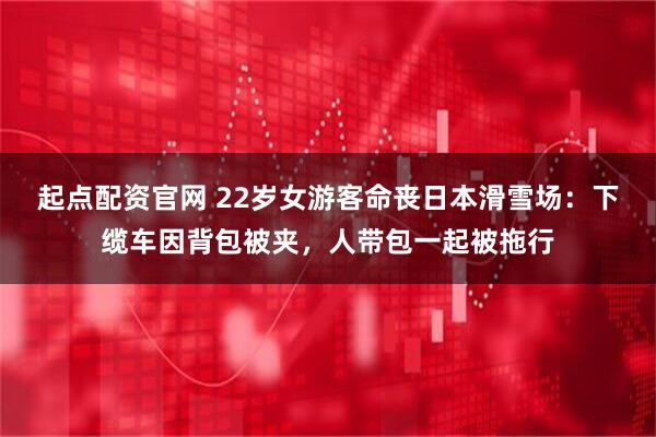 起点配资官网 22岁女游客命丧日本滑雪场：下缆车因背包被夹，人带包一起被拖行