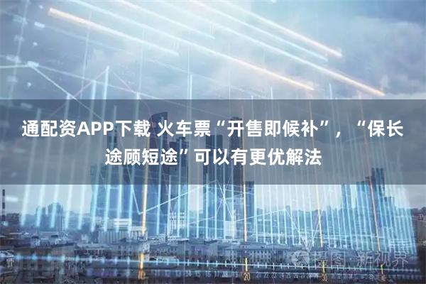 通配资APP下载 火车票“开售即候补”，“保长途顾短途”可以有更优解法