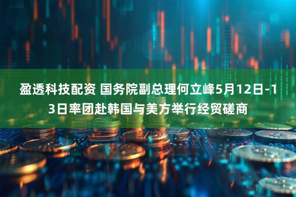 盈透科技配资 国务院副总理何立峰5月12日-13日率团赴韩国与美方举行经贸磋商