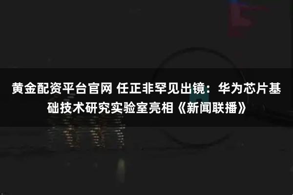 黄金配资平台官网 任正非罕见出镜：华为芯片基础技术研究实验室亮相《新闻联播》