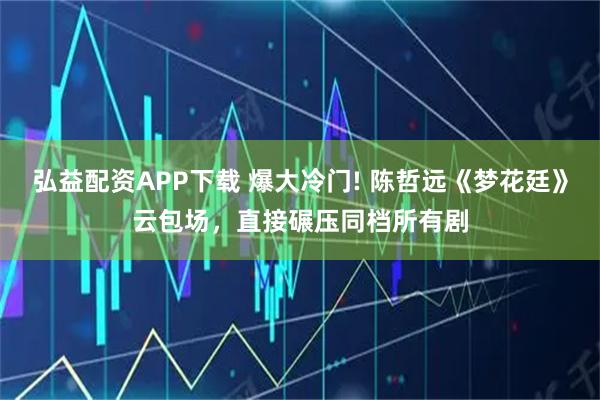 弘益配资APP下载 爆大冷门! 陈哲远《梦花廷》云包场，直接碾压同档所有剧