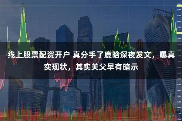 线上股票配资开户 真分手了鹿晗深夜发文，曝真实现状，其实关父早有暗示