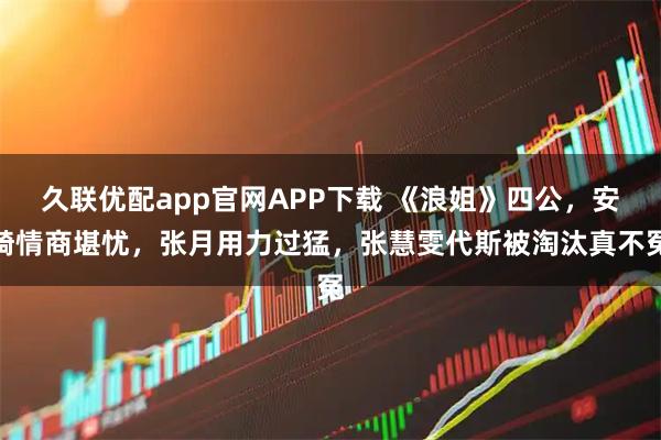 久联优配app官网APP下载 《浪姐》四公,安崎情商堪忧,张月用力过猛,张慧雯代斯被淘汰真不冤