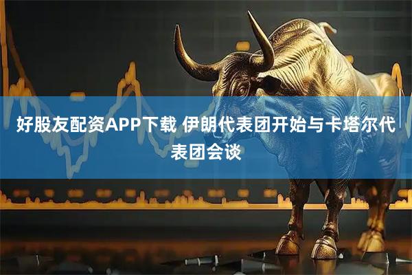 好股友配资APP下载 伊朗代表团开始与卡塔尔代表团会谈