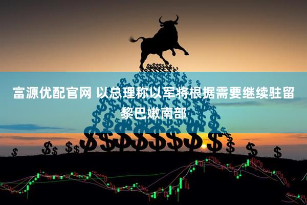 富源优配官网 以总理称以军将根据需要继续驻留黎巴嫩南部