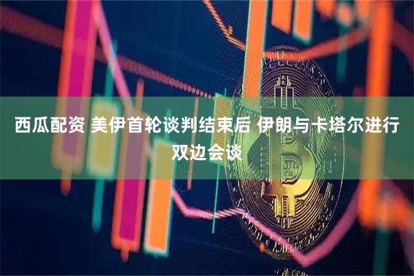 西瓜配资 美伊首轮谈判结束后 伊朗与卡塔尔进行双边会谈