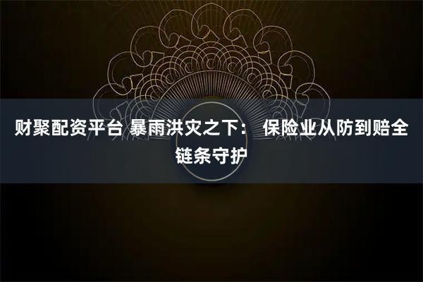 财聚配资平台 暴雨洪灾之下： 保险业从防到赔全链条守护