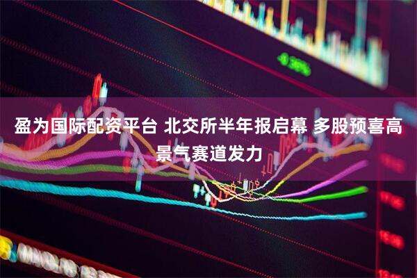 盈为国际配资平台 北交所半年报启幕 多股预喜高景气赛道发力