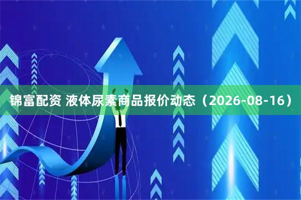 锦富配资 液体尿素商品报价动态（2026-08-16）