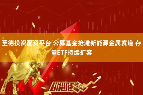至德投资配资平台 公募基金抢滩新能源金属赛道 存量ETF持续扩容